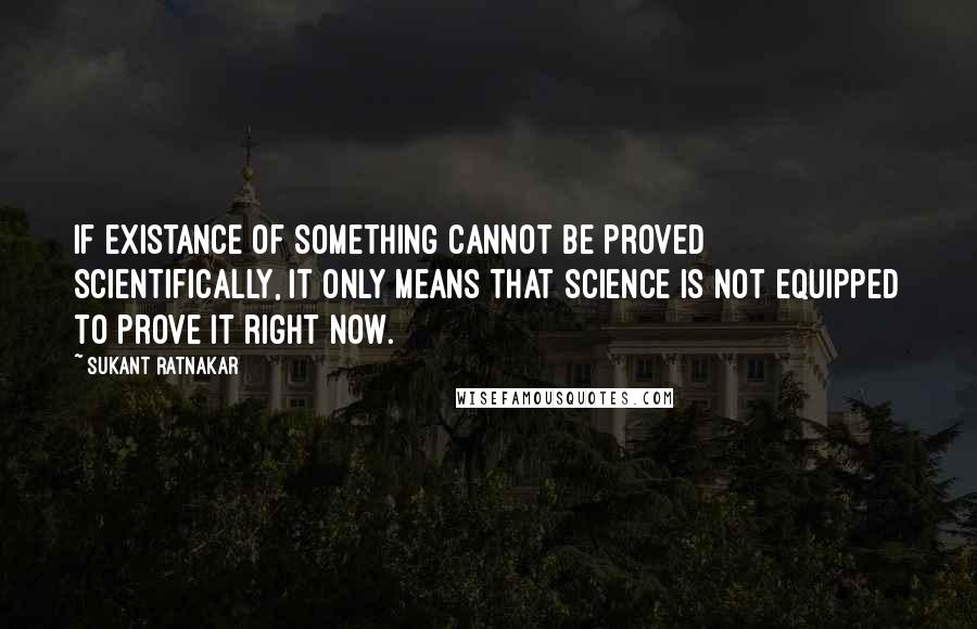 Sukant Ratnakar Quotes: If existance of something cannot be proved scientifically, it only means that science is not equipped to prove it right now.