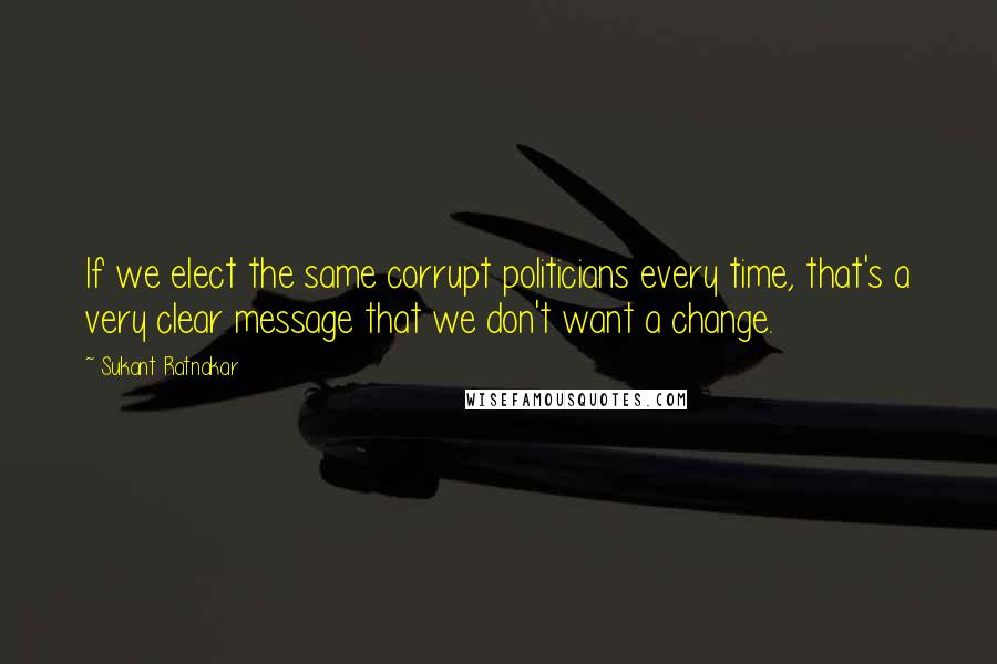 Sukant Ratnakar Quotes: If we elect the same corrupt politicians every time, that's a very clear message that we don't want a change.