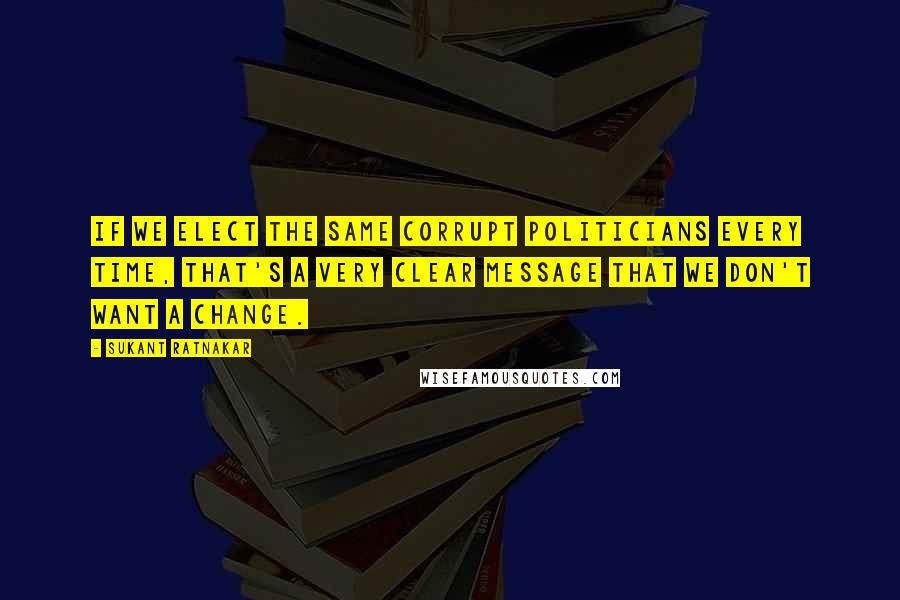 Sukant Ratnakar Quotes: If we elect the same corrupt politicians every time, that's a very clear message that we don't want a change.