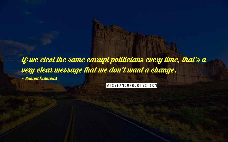 Sukant Ratnakar Quotes: If we elect the same corrupt politicians every time, that's a very clear message that we don't want a change.