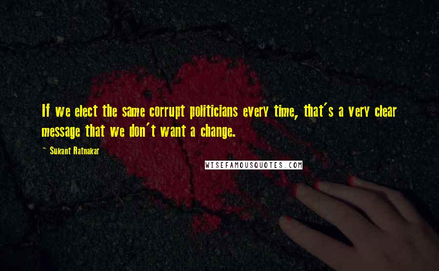 Sukant Ratnakar Quotes: If we elect the same corrupt politicians every time, that's a very clear message that we don't want a change.