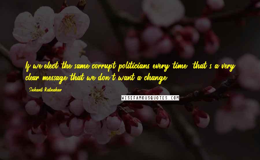 Sukant Ratnakar Quotes: If we elect the same corrupt politicians every time, that's a very clear message that we don't want a change.