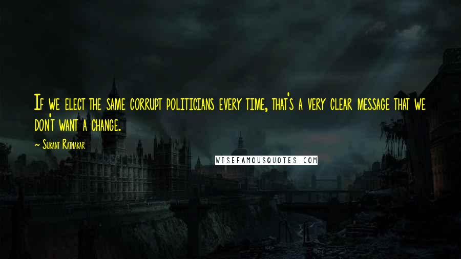 Sukant Ratnakar Quotes: If we elect the same corrupt politicians every time, that's a very clear message that we don't want a change.