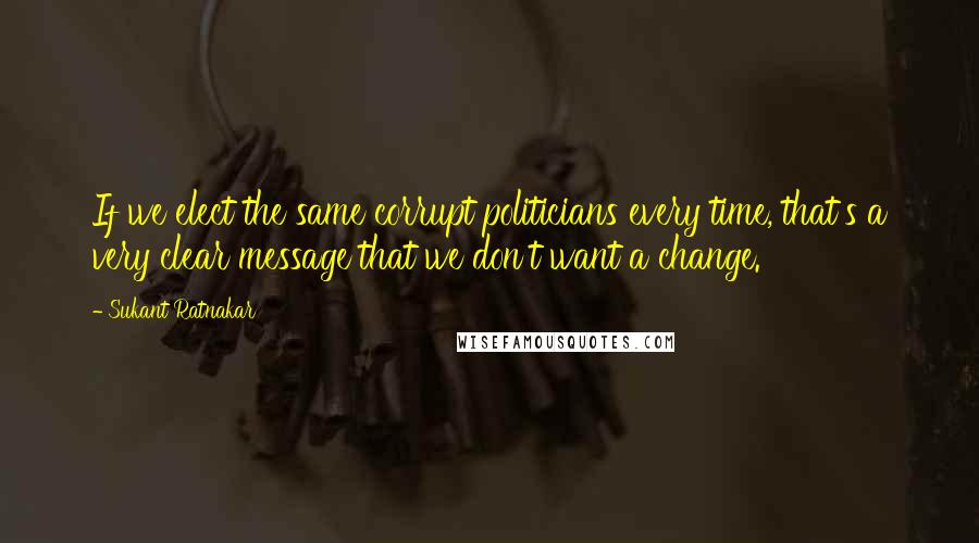 Sukant Ratnakar Quotes: If we elect the same corrupt politicians every time, that's a very clear message that we don't want a change.