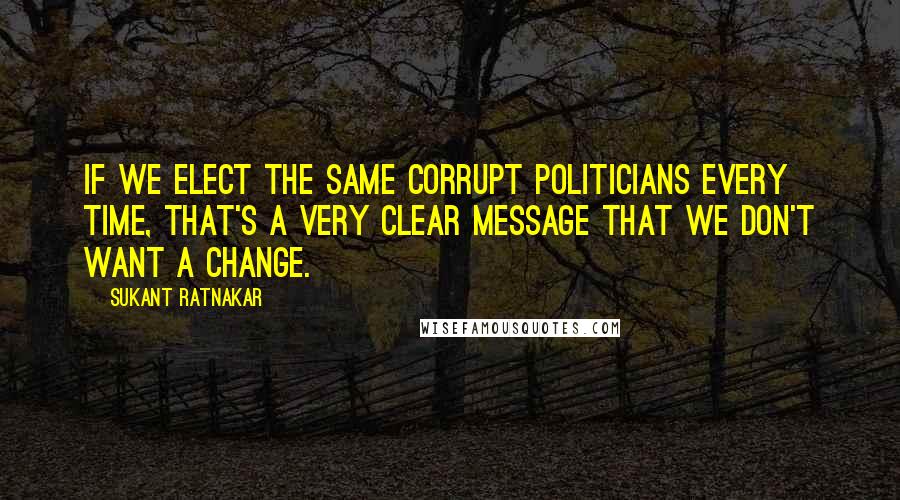 Sukant Ratnakar Quotes: If we elect the same corrupt politicians every time, that's a very clear message that we don't want a change.