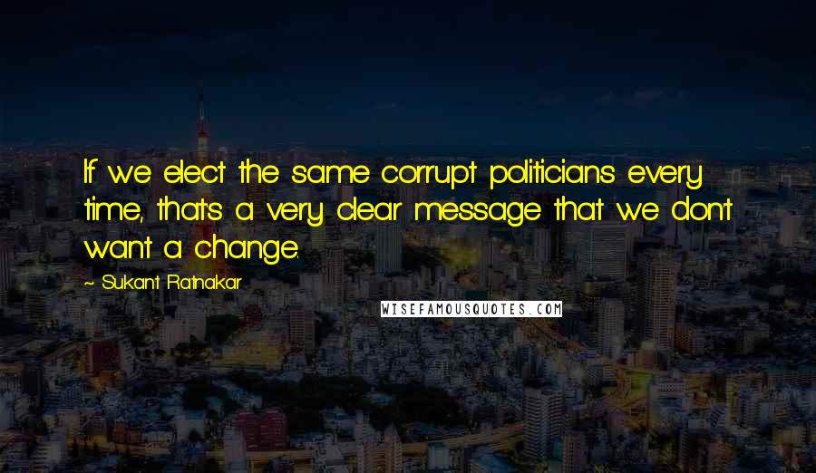 Sukant Ratnakar Quotes: If we elect the same corrupt politicians every time, that's a very clear message that we don't want a change.