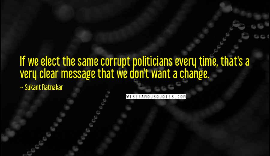 Sukant Ratnakar Quotes: If we elect the same corrupt politicians every time, that's a very clear message that we don't want a change.