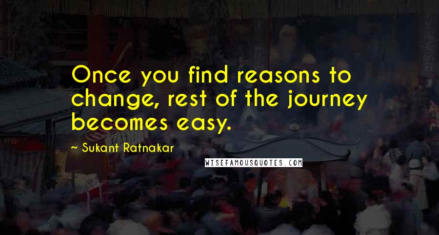 Sukant Ratnakar Quotes: Once you find reasons to change, rest of the journey becomes easy.