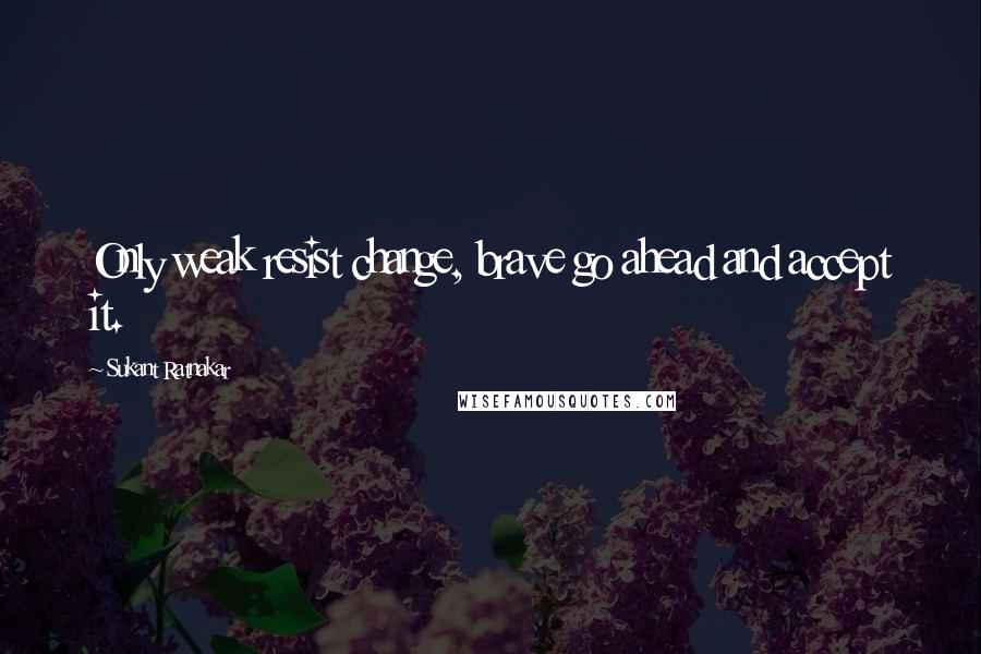 Sukant Ratnakar Quotes: Only weak resist change, brave go ahead and accept it.