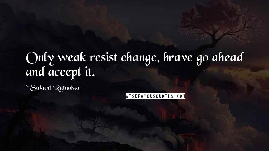 Sukant Ratnakar Quotes: Only weak resist change, brave go ahead and accept it.