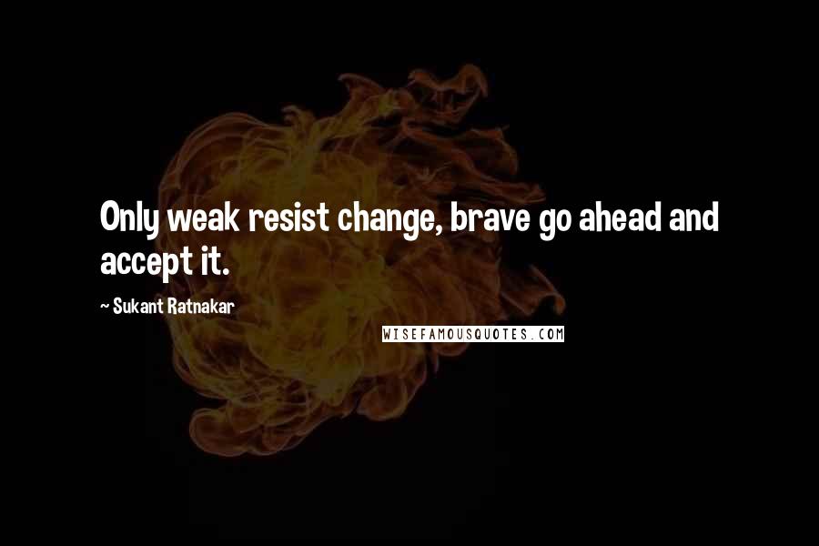 Sukant Ratnakar Quotes: Only weak resist change, brave go ahead and accept it.