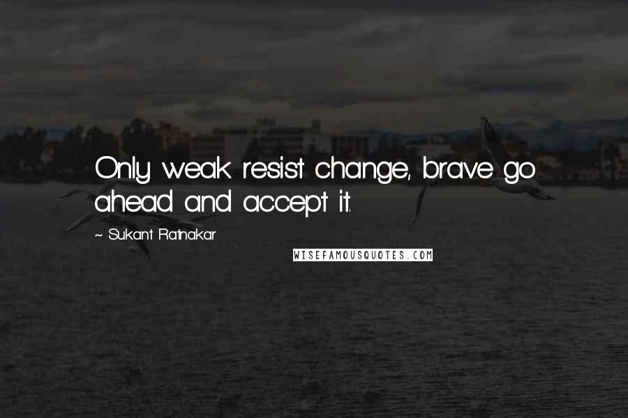 Sukant Ratnakar Quotes: Only weak resist change, brave go ahead and accept it.