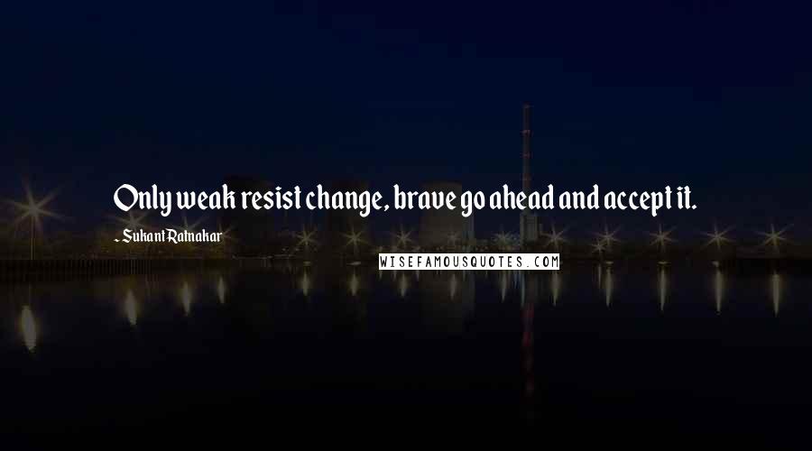 Sukant Ratnakar Quotes: Only weak resist change, brave go ahead and accept it.