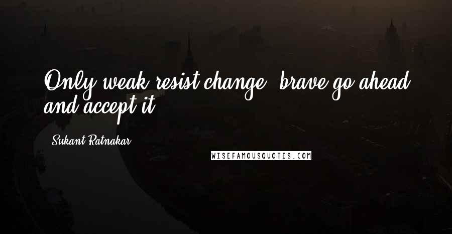 Sukant Ratnakar Quotes: Only weak resist change, brave go ahead and accept it.