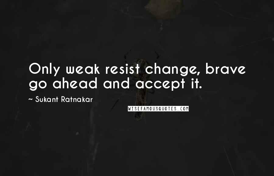 Sukant Ratnakar Quotes: Only weak resist change, brave go ahead and accept it.