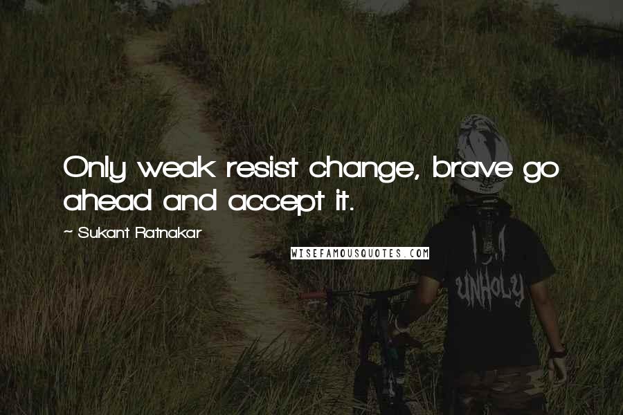 Sukant Ratnakar Quotes: Only weak resist change, brave go ahead and accept it.
