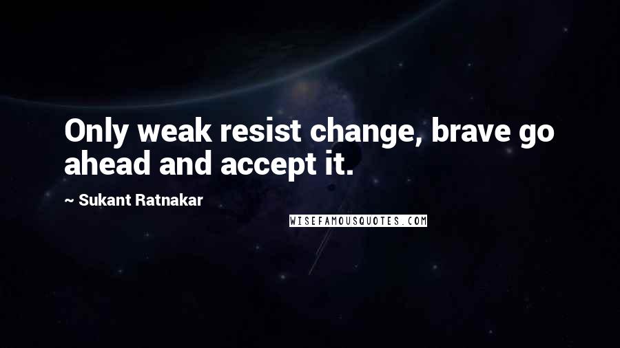 Sukant Ratnakar Quotes: Only weak resist change, brave go ahead and accept it.