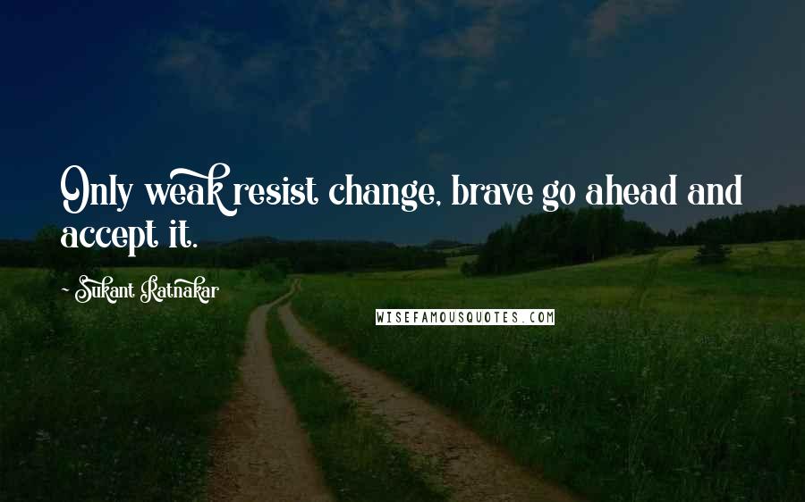 Sukant Ratnakar Quotes: Only weak resist change, brave go ahead and accept it.