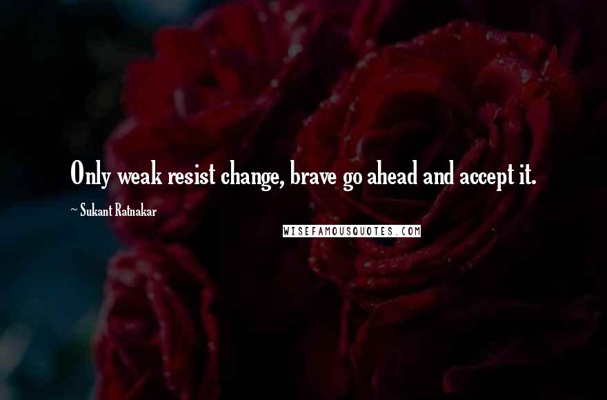 Sukant Ratnakar Quotes: Only weak resist change, brave go ahead and accept it.