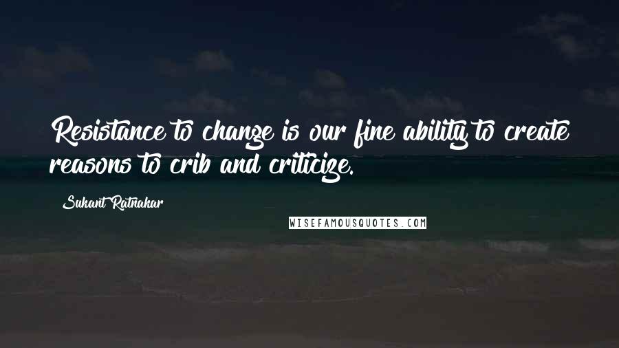 Sukant Ratnakar Quotes: Resistance to change is our fine ability to create reasons to crib and criticize.