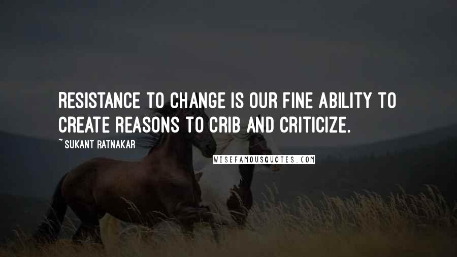 Sukant Ratnakar Quotes: Resistance to change is our fine ability to create reasons to crib and criticize.