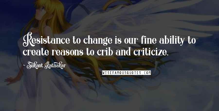 Sukant Ratnakar Quotes: Resistance to change is our fine ability to create reasons to crib and criticize.