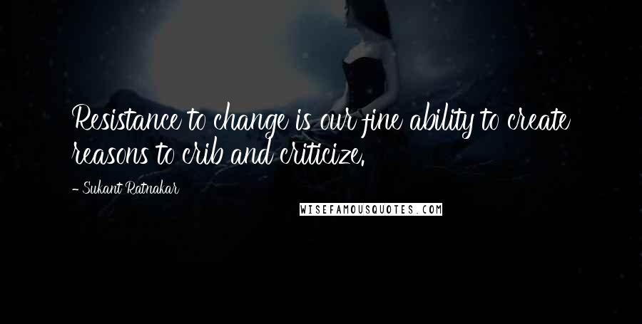 Sukant Ratnakar Quotes: Resistance to change is our fine ability to create reasons to crib and criticize.