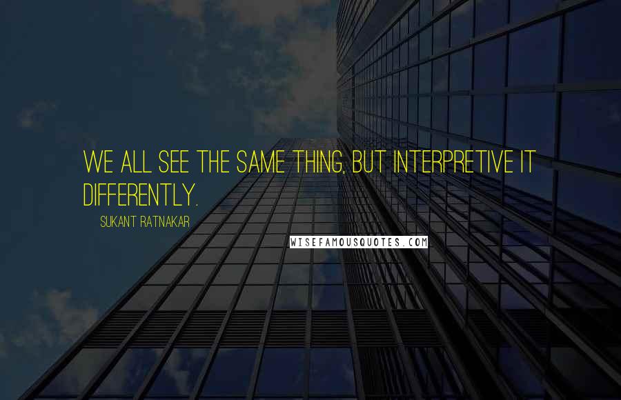 Sukant Ratnakar Quotes: We all see the same thing, but interpretive it differently.