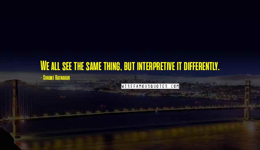 Sukant Ratnakar Quotes: We all see the same thing, but interpretive it differently.