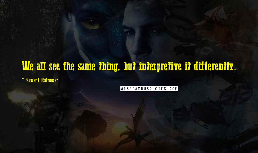 Sukant Ratnakar Quotes: We all see the same thing, but interpretive it differently.