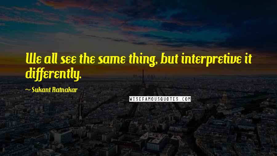 Sukant Ratnakar Quotes: We all see the same thing, but interpretive it differently.