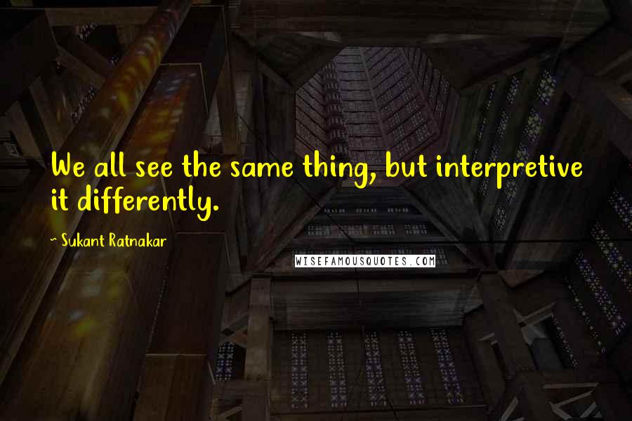 Sukant Ratnakar Quotes: We all see the same thing, but interpretive it differently.