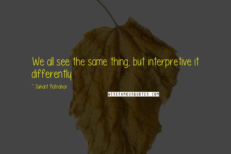 Sukant Ratnakar Quotes: We all see the same thing, but interpretive it differently.