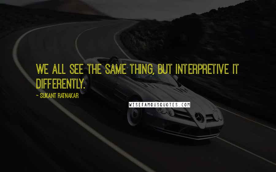 Sukant Ratnakar Quotes: We all see the same thing, but interpretive it differently.