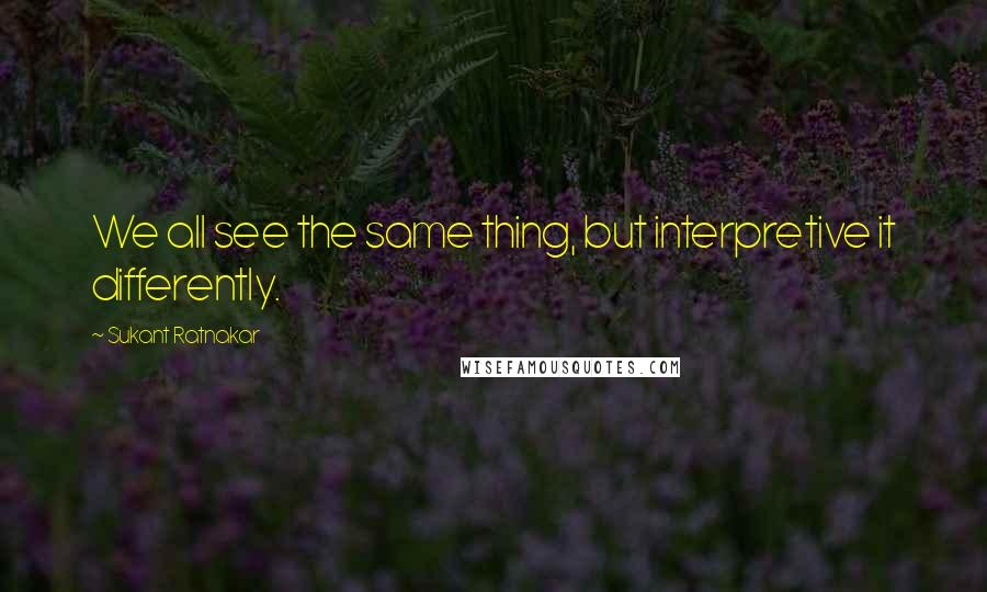 Sukant Ratnakar Quotes: We all see the same thing, but interpretive it differently.