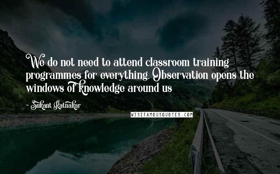 Sukant Ratnakar Quotes: We do not need to attend classroom training programmes for everything. Observation opens the windows of knowledge around us