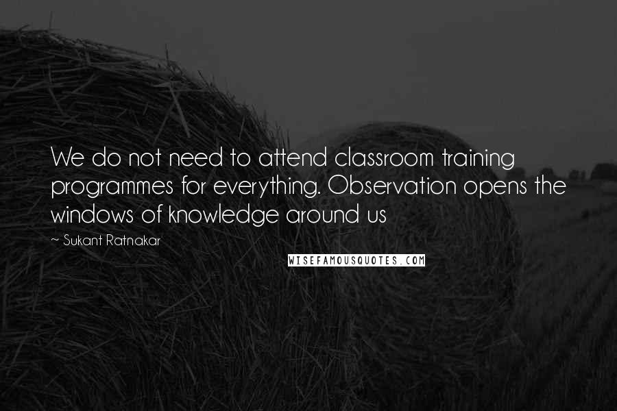 Sukant Ratnakar Quotes: We do not need to attend classroom training programmes for everything. Observation opens the windows of knowledge around us