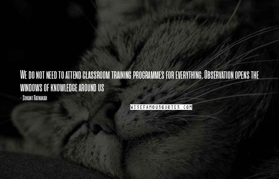 Sukant Ratnakar Quotes: We do not need to attend classroom training programmes for everything. Observation opens the windows of knowledge around us