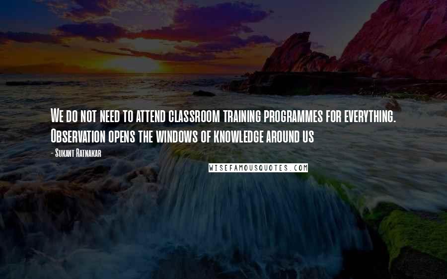 Sukant Ratnakar Quotes: We do not need to attend classroom training programmes for everything. Observation opens the windows of knowledge around us