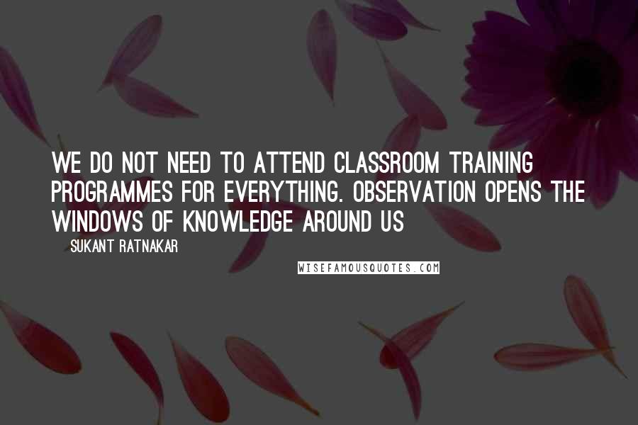 Sukant Ratnakar Quotes: We do not need to attend classroom training programmes for everything. Observation opens the windows of knowledge around us