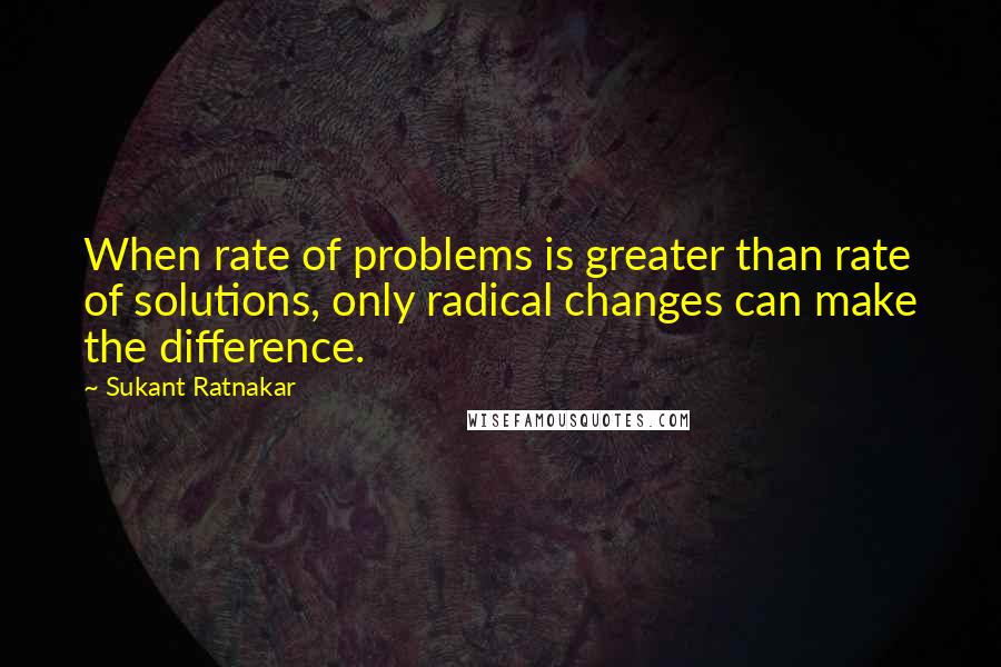 Sukant Ratnakar Quotes: When rate of problems is greater than rate of solutions, only radical changes can make the difference.