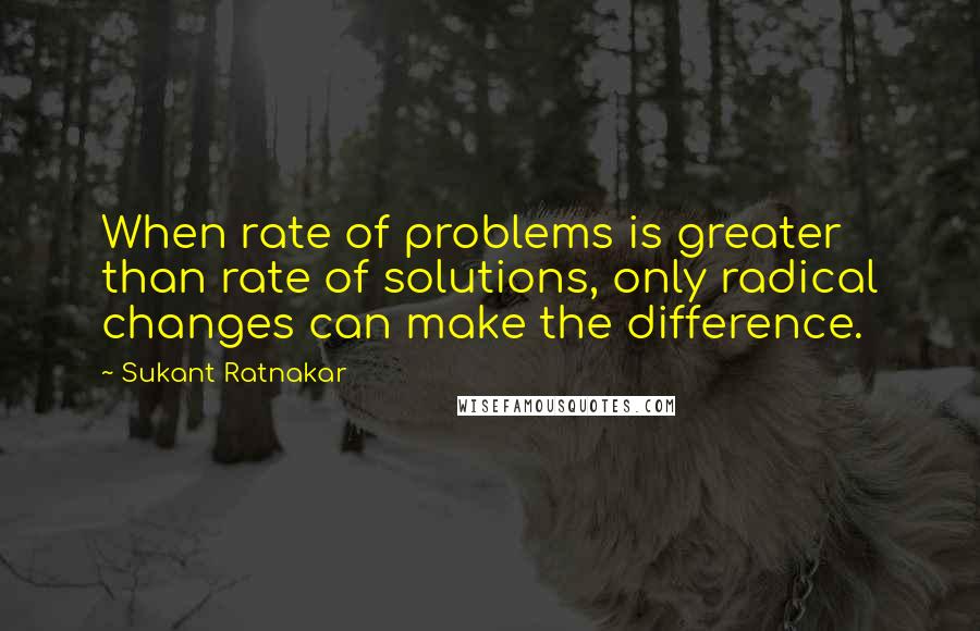 Sukant Ratnakar Quotes: When rate of problems is greater than rate of solutions, only radical changes can make the difference.