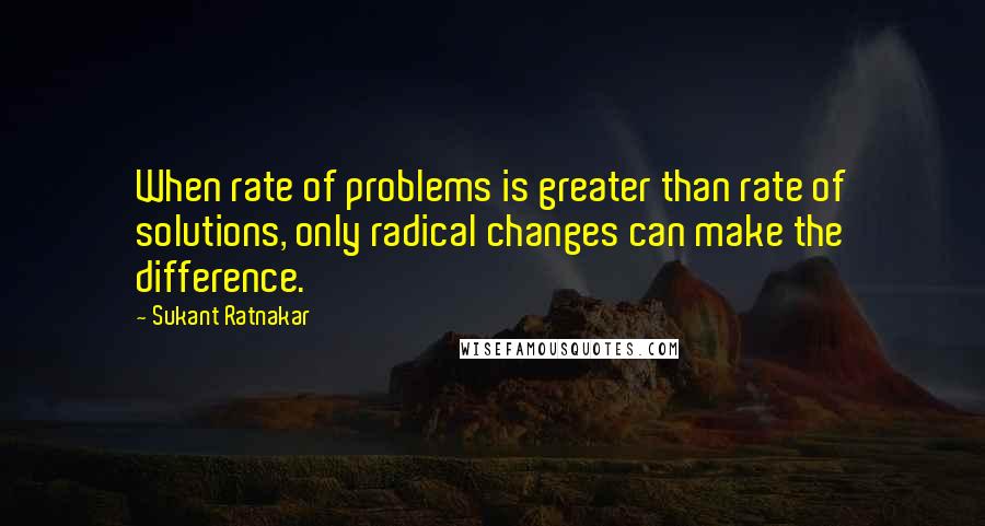 Sukant Ratnakar Quotes: When rate of problems is greater than rate of solutions, only radical changes can make the difference.
