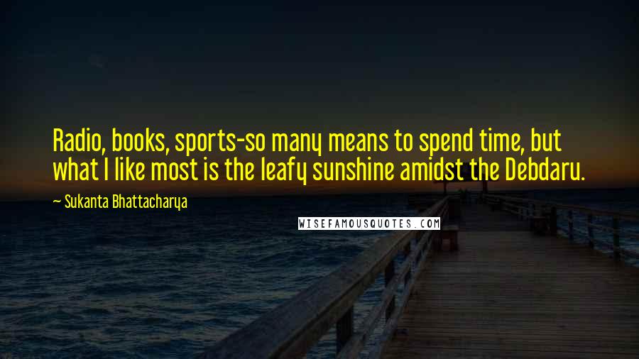 Sukanta Bhattacharya Quotes: Radio, books, sports-so many means to spend time, but what I like most is the leafy sunshine amidst the Debdaru.