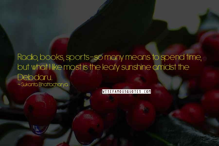 Sukanta Bhattacharya Quotes: Radio, books, sports-so many means to spend time, but what I like most is the leafy sunshine amidst the Debdaru.