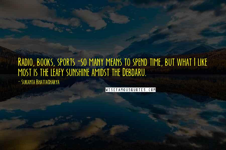 Sukanta Bhattacharya Quotes: Radio, books, sports-so many means to spend time, but what I like most is the leafy sunshine amidst the Debdaru.