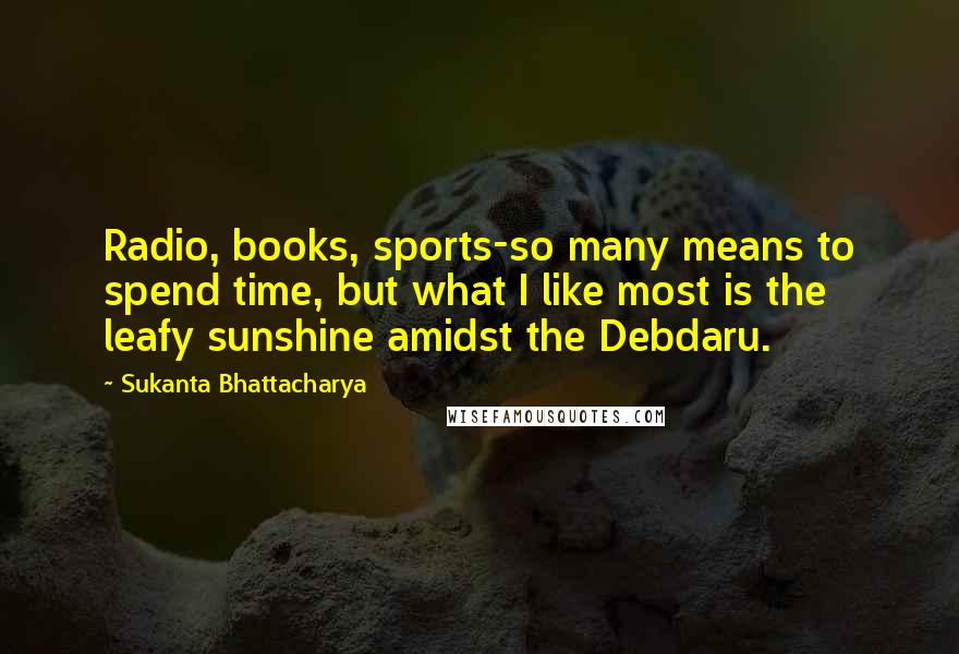 Sukanta Bhattacharya Quotes: Radio, books, sports-so many means to spend time, but what I like most is the leafy sunshine amidst the Debdaru.