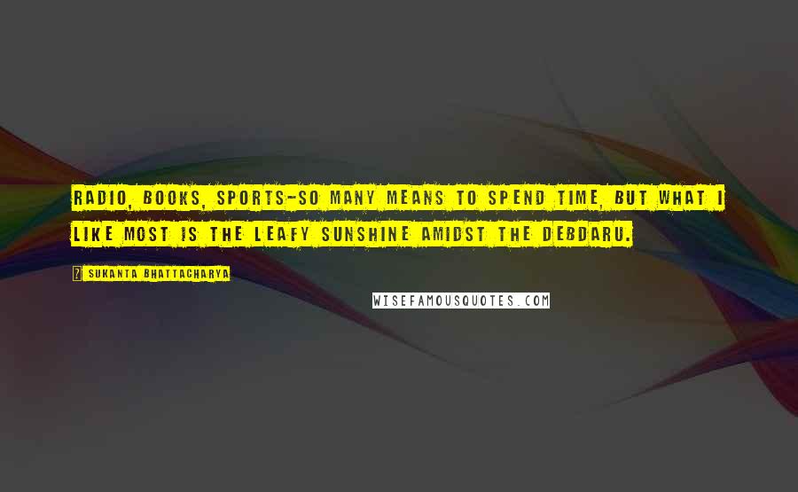 Sukanta Bhattacharya Quotes: Radio, books, sports-so many means to spend time, but what I like most is the leafy sunshine amidst the Debdaru.