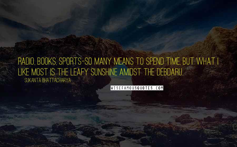 Sukanta Bhattacharya Quotes: Radio, books, sports-so many means to spend time, but what I like most is the leafy sunshine amidst the Debdaru.