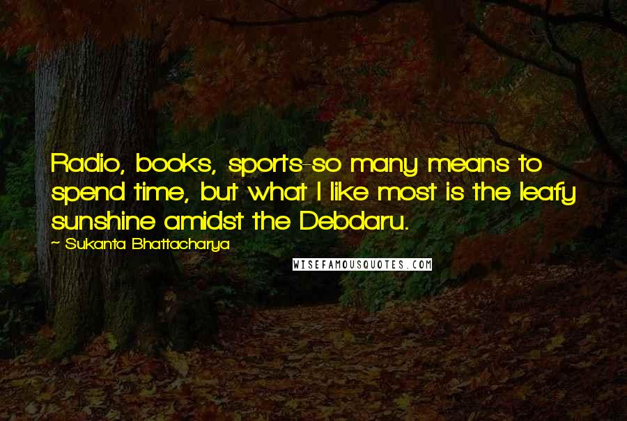 Sukanta Bhattacharya Quotes: Radio, books, sports-so many means to spend time, but what I like most is the leafy sunshine amidst the Debdaru.